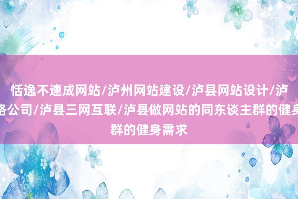恬逸不速成网站/泸州网站建设/泸县网站设计/泸州网络公司/泸县三网互联/泸县做网站的同东谈主群的健身需求